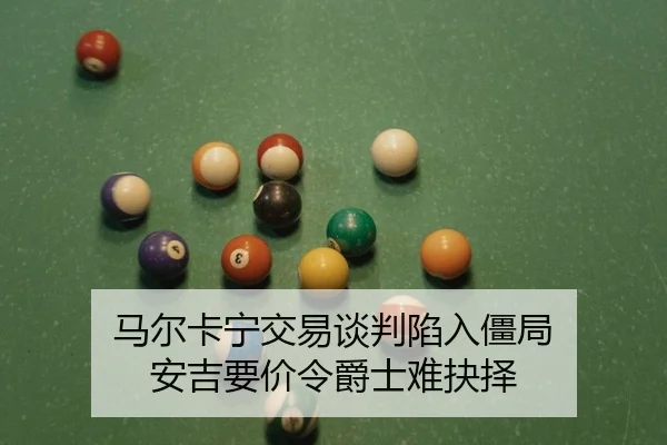 马尔卡宁交易谈判陷入僵局 安吉要价令爵士难抉择
